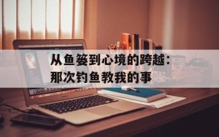 从鱼篓到心境的跨越：那次钓鱼教我的事