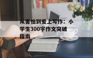 从害怕到爱上写作：小学生300字作文突破指南