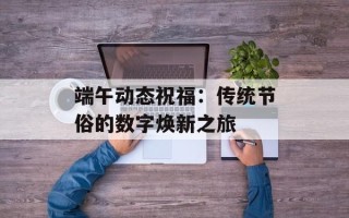 端午动态祝福：传统节俗的数字焕新之旅