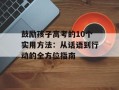 鼓励孩子高考的10个实用方法：从话语到行动的全方位指南