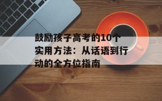 鼓励孩子高考的10个实用方法：从话语到行动的全方位指南