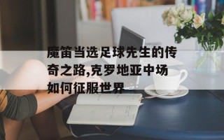 魔笛当选足球先生的传奇之路,克罗地亚中场如何征服世界