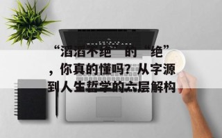 “滔滔不绝”的“绝”，你真的懂吗？从字源到人生哲学的六层解构