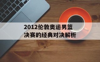 2012伦敦奥运男篮决赛的经典对决解析