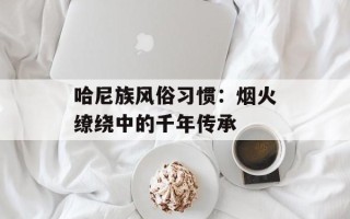 哈尼族风俗习惯：烟火缭绕中的千年传承