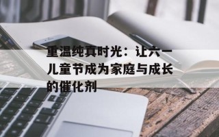 重温纯真时光：让六一儿童节成为家庭与成长的催化剂