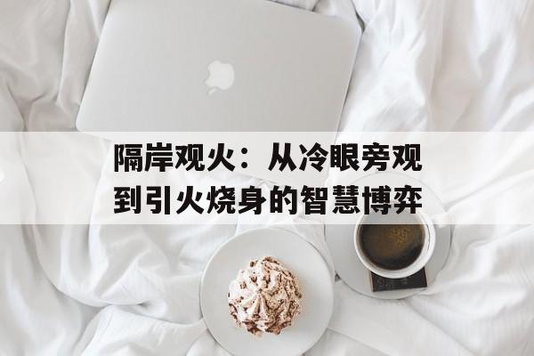隔岸观火：从冷眼旁观到引火烧身的智慧博弈-第1张图片-
