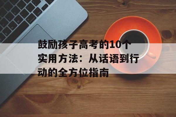 鼓励孩子高考的10个实用方法：从话语到行动的全方位指南-第1张图片-