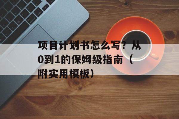 项目计划书怎么写？从0到1的保姆级指南（附实用模板）-第1张图片-