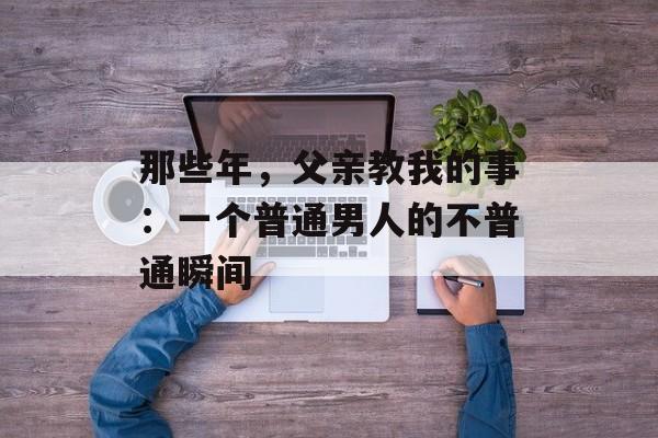 那些年，父亲教我的事：一个普通男人的不普通瞬间-第1张图片-