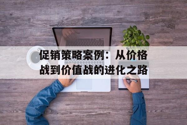 促销策略案例：从价格战到价值战的进化之路-第1张图片-