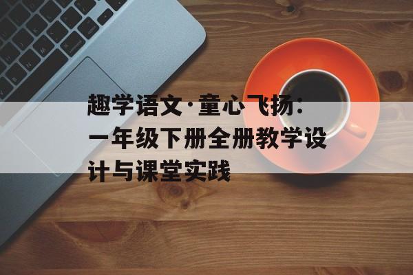 趣学语文·童心飞扬：一年级下册全册教学设计与课堂实践-第1张图片-