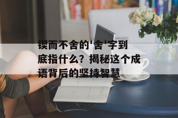 锲而不舍的'舍'字到底指什么？揭秘这个成语背后的坚持智慧-第1张图片-