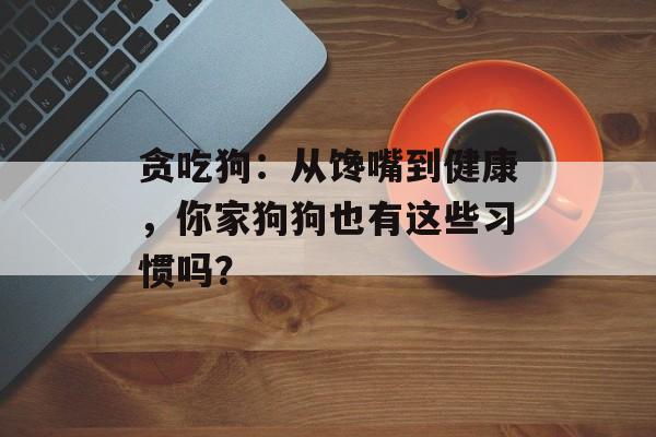 贪吃狗：从馋嘴到健康，你家狗狗也有这些习惯吗？-第1张图片-