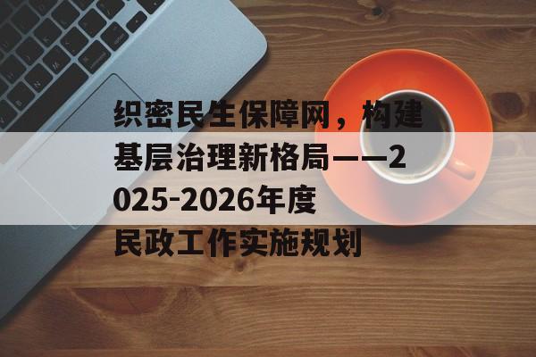 织密民生保障网，构建基层治理新格局——2025-2026年度民政工作实施规划-第1张图片-