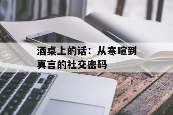 酒桌上的话：从寒暄到真言的社交密码-第1张图片-