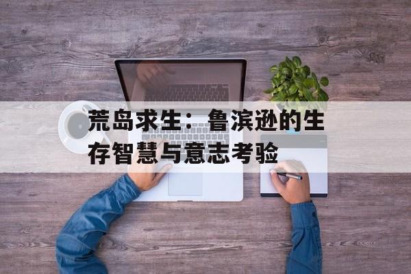 荒岛求生：鲁滨逊的生存智慧与意志考验-第1张图片-