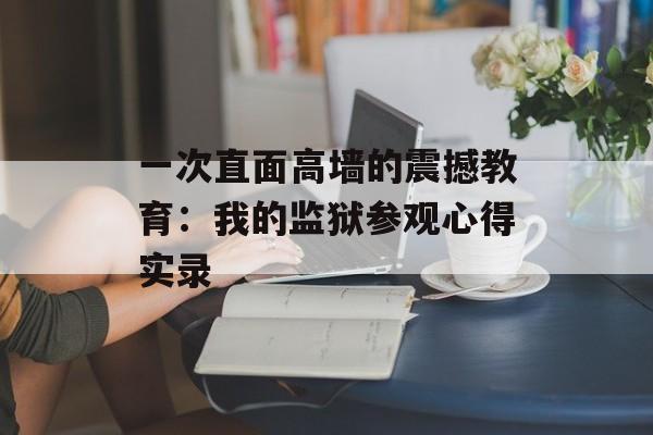 一次直面高墙的震撼教育：我的监狱参观心得实录-第1张图片-