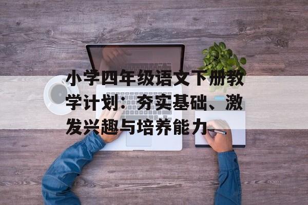 小学四年级语文下册教学计划：夯实基础、激发兴趣与培养能力-第1张图片-