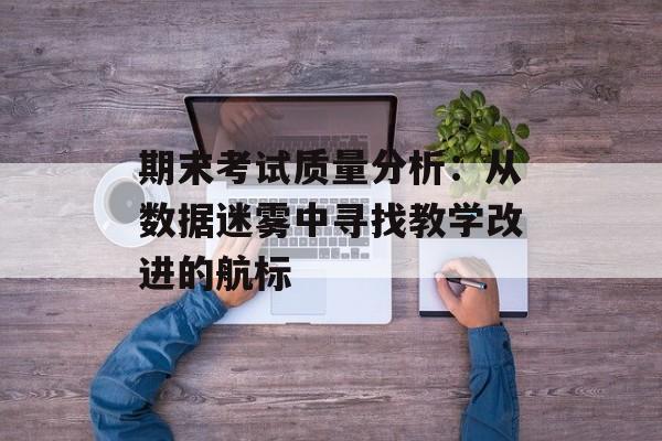 期末考试质量分析：从数据迷雾中寻找教学改进的航标-第1张图片-