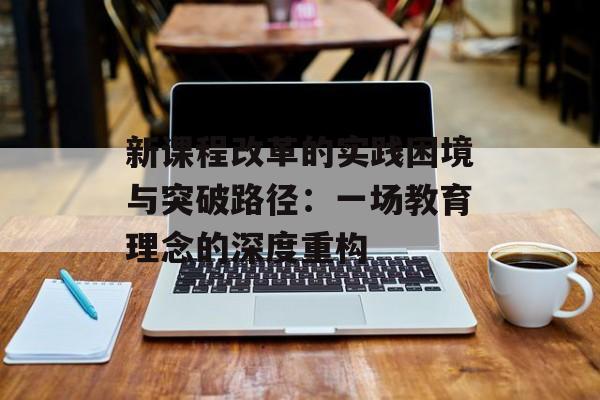 新课程改革的实践困境与突破路径：一场教育理念的深度重构-第1张图片-