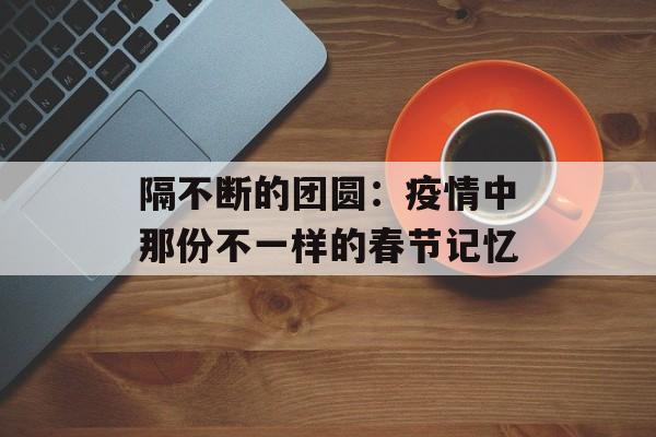 隔不断的团圆：疫情中那份不一样的春节记忆-第1张图片-