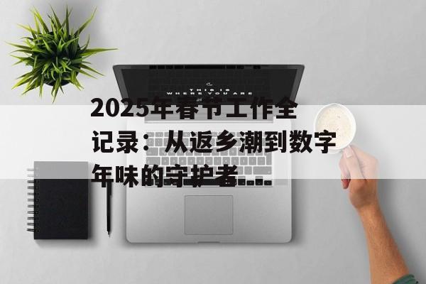 2025年春节工作全记录：从返乡潮到数字年味的守护者-第1张图片-