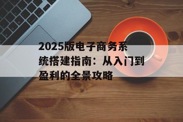 2025版电子商务系统搭建指南：从入门到盈利的全景攻略-第1张图片-