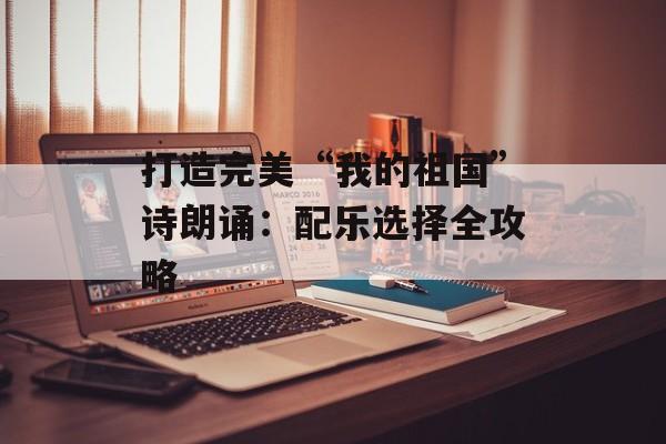 打造完美“我的祖国”诗朗诵：配乐选择全攻略-第1张图片-