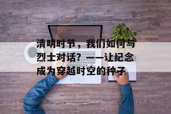 清明时节，我们如何与烈士对话？——让纪念成为穿越时空的种子-第1张图片-