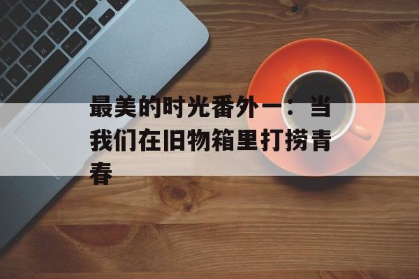 最美的时光番外一：当我们在旧物箱里打捞青春-第1张图片-