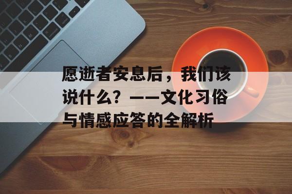 愿逝者安息后，我们该说什么？——文化习俗与情感应答的全解析-第1张图片-