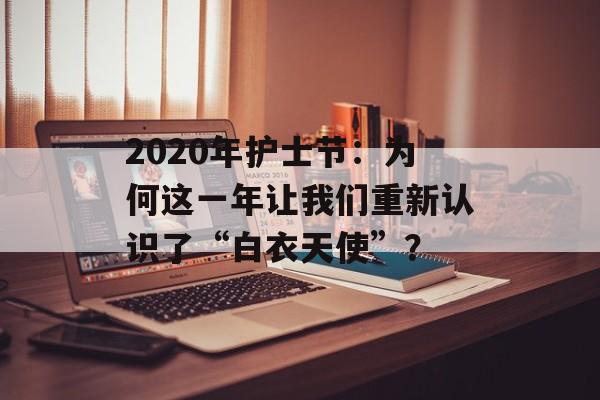2020年护士节：为何这一年让我们重新认识了“白衣天使”？-第1张图片-