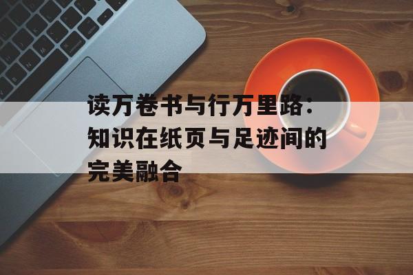 读万卷书与行万里路：知识在纸页与足迹间的完美融合-第1张图片-