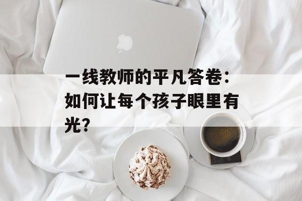 一线教师的平凡答卷：如何让每个孩子眼里有光？-第1张图片-