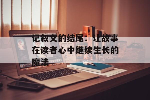 记叙文的结尾：让故事在读者心中继续生长的魔法-第1张图片-