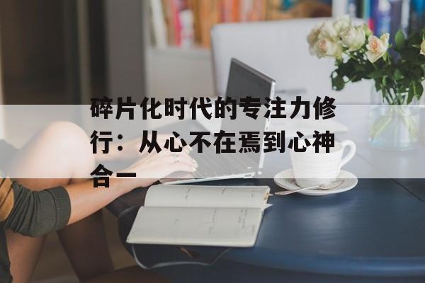 碎片化时代的专注力修行：从心不在焉到心神合一-第1张图片-