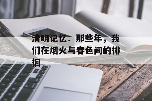 清明记忆：那些年，我们在烟火与春色间的徘徊-第1张图片-