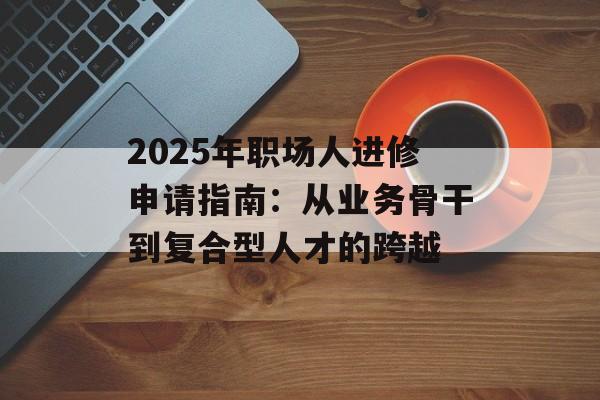 2025年职场人进修申请指南：从业务骨干到复合型人才的跨越-第1张图片-