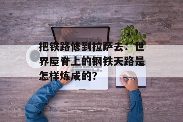 把铁路修到拉萨去：世界屋脊上的钢铁天路是怎样炼成的？-第1张图片-