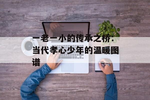一老一小的传承之桥：当代孝心少年的温暖图谱-第1张图片-