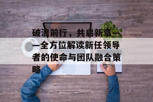 破浪前行，共启新章——全方位解读新任领导者的使命与团队融合策略-第1张图片-