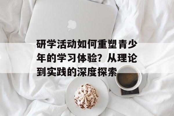 研学活动如何重塑青少年的学习体验？从理论到实践的深度探索-第1张图片-