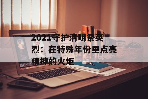 2021守护清明祭英烈：在特殊年份里点亮精神的火炬-第1张图片-