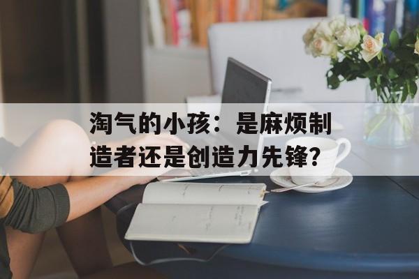 淘气的小孩：是麻烦制造者还是创造力先锋？-第1张图片-