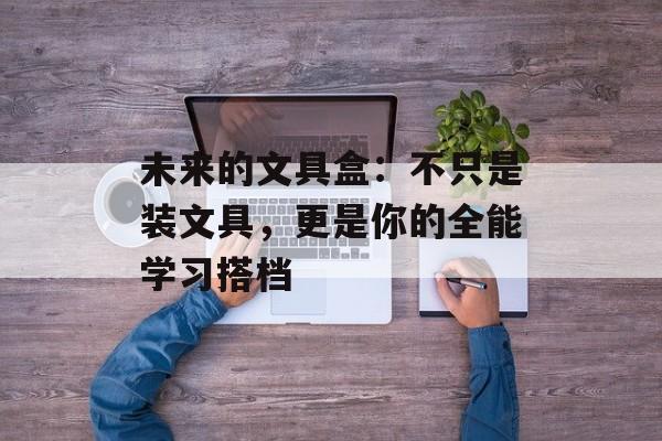未来的文具盒：不只是装文具，更是你的全能学习搭档-第1张图片-