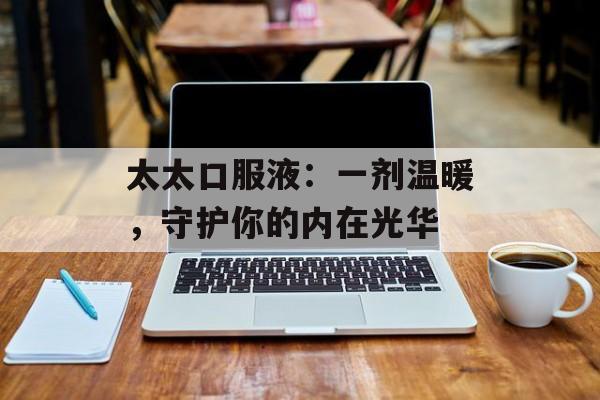 太太口服液：一剂温暖，守护你的内在光华-第1张图片-