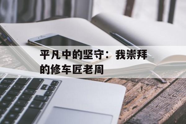 平凡中的坚守：我崇拜的修车匠老周-第1张图片-