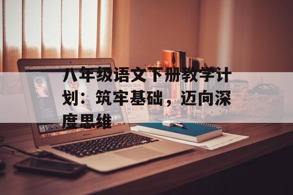 八年级语文下册教学计划：筑牢基础，迈向深度思维-第1张图片-