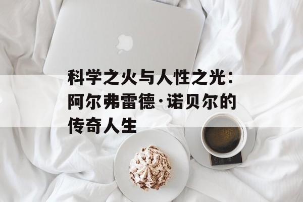 科学之火与人性之光：阿尔弗雷德·诺贝尔的传奇人生-第1张图片-